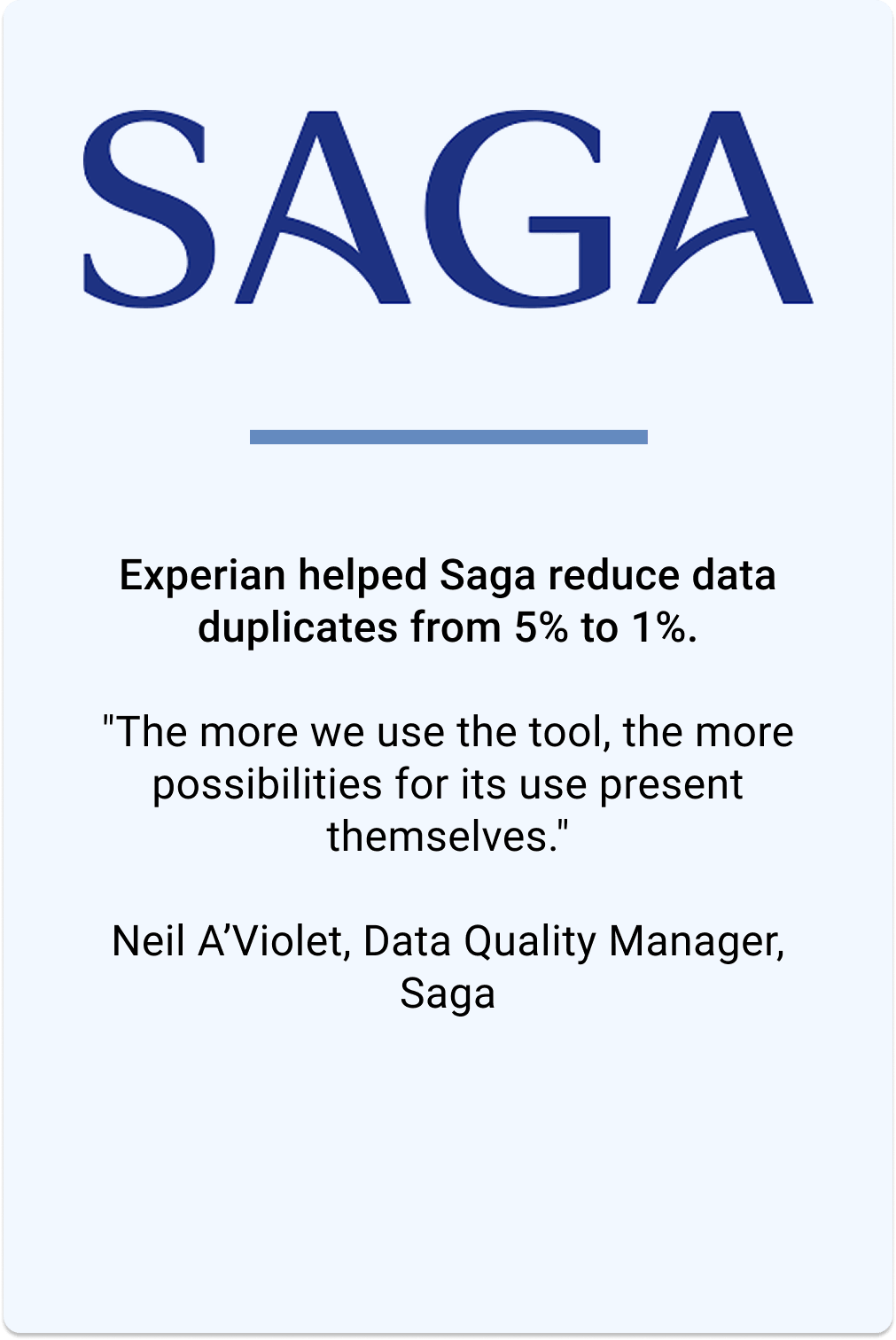 Experian helped Saga reduce data duplicates from 5% to 1%. Neil A'Violet, Data Quality Manager, says "The more we use the tool, the more possibilities for its use present themselves";.