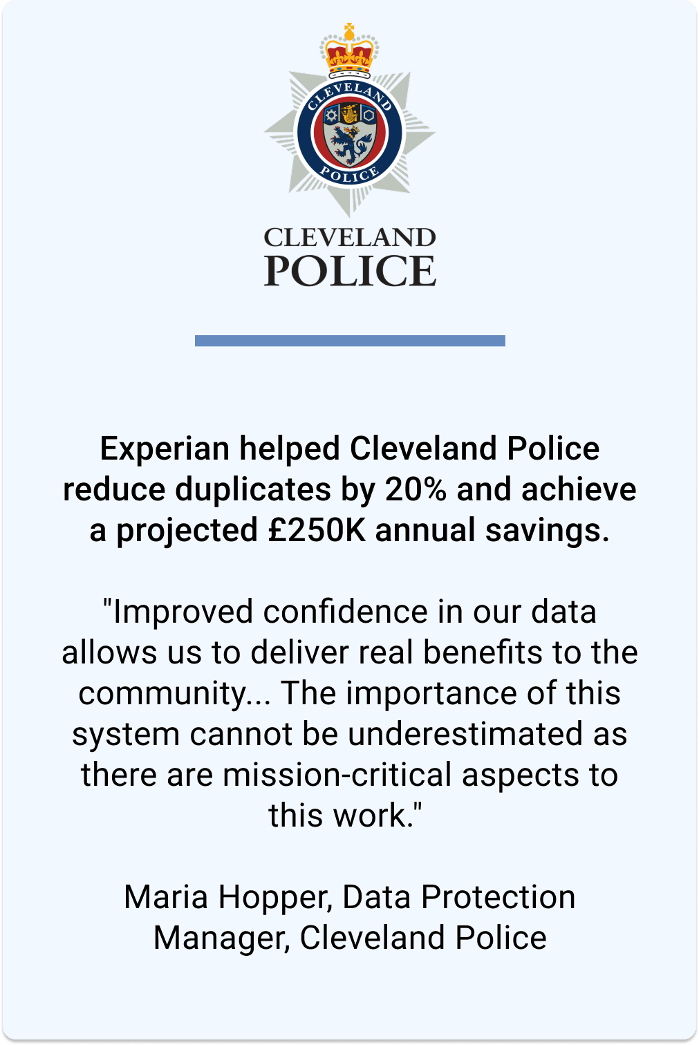 Experian helped Cleveland Police reduce duplicates by 20% and achieve a projected £250K annual savings. Maria Hopper, Data Protection Manager, says "Improved confidence in our data allows us to deliver real benefits to the community... The importance of this system cannot be underestimated as there are mission-critical aspects to this work".