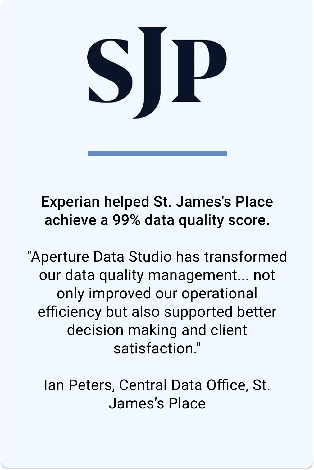 Experian helped St James's Place achieve a 99% data quality score. Ian Peters, from the Central Data Office, says "Aperture Data Studio has transformed our data quality management... not only improved our operational efficiency but also supported better decision making and client satisfaction".